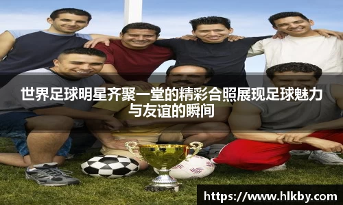 世界足球明星齐聚一堂的精彩合照展现足球魅力与友谊的瞬间